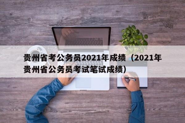 贵州省考公务员2021年成绩（2021年贵州省公务员考试笔试成绩）