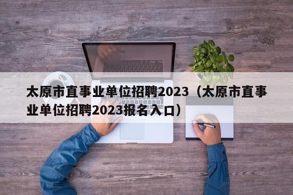 太原市直事业单位招聘2023（太原市直事业单位招聘2023报名入口）
