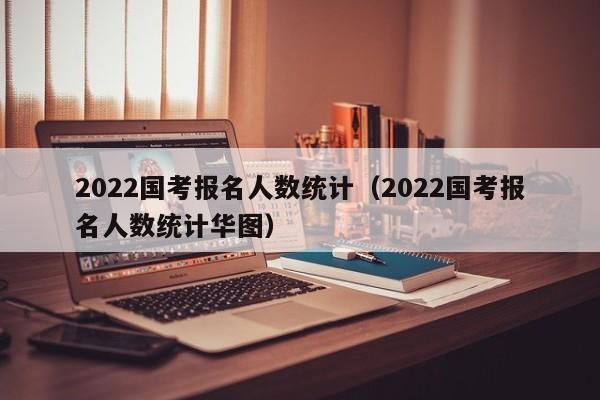 2022国考报名人数统计（2022国考报名人数统计华图）