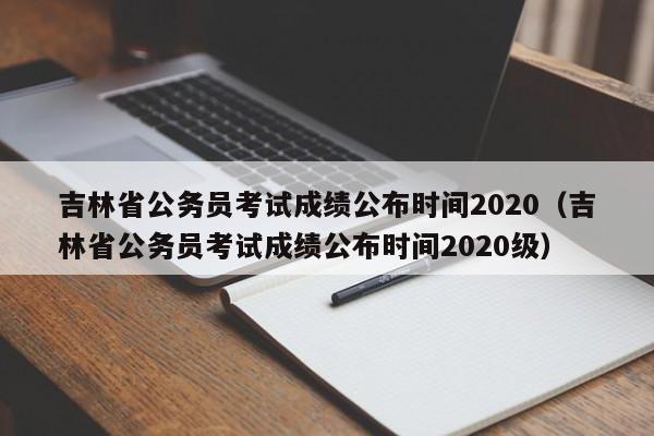 吉林省公务员考试成绩公布时间2020（吉林省公务员考试成绩公布时间2020级）