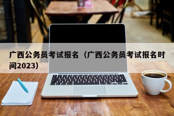 广西公务员考试报名（广西公务员考试报名时间2023）