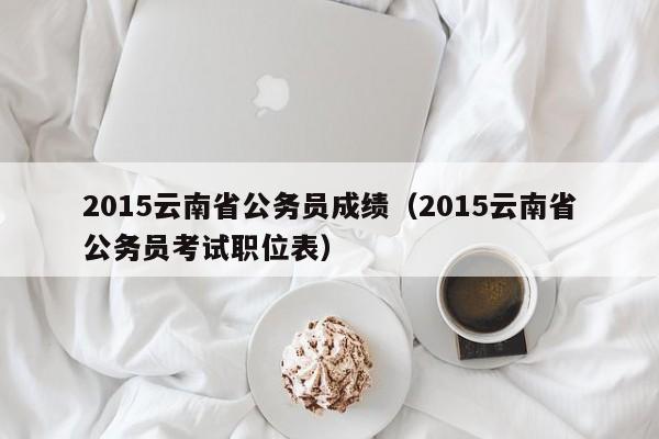 2015云南省公务员成绩（2015云南省公务员考试职位表）