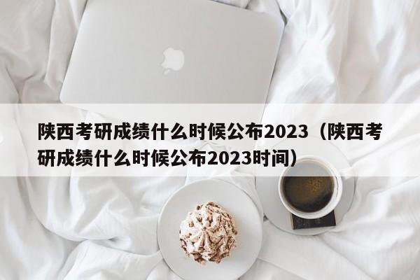 陕西考研成绩什么时候公布2023（陕西考研成绩什么时候公布2023时间）