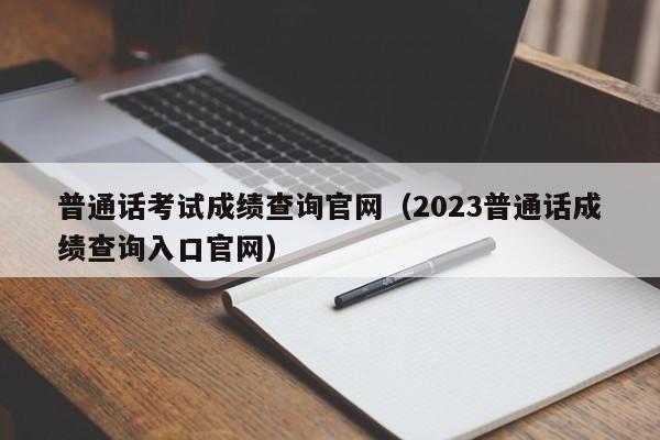 普通话考试成绩查询官网（2023普通话成绩查询入口官网）