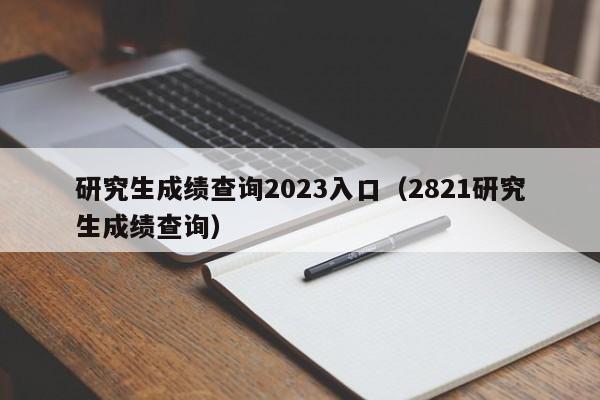 研究生成绩查询2023入口（2821研究生成绩查询）