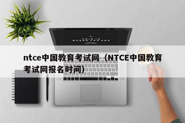 ntce中国教育考试网（NTCE中国教育考试网报名时间）