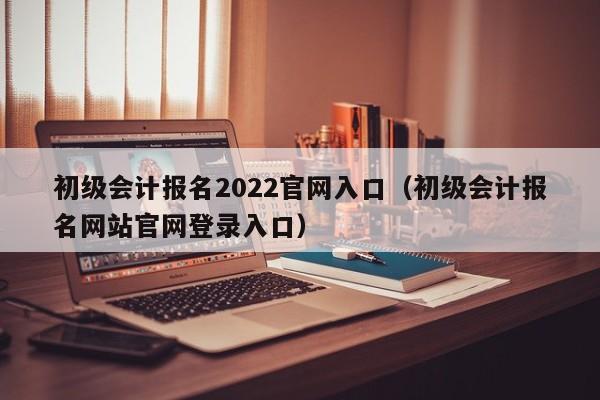 初级会计报名2022官网入口（初级会计报名网站官网登录入口）