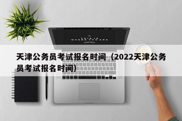 天津公务员考试报名时间（2022天津公务员考试报名时间）