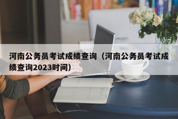 河南公务员考试成绩查询（河南公务员考试成绩查询2023时间）