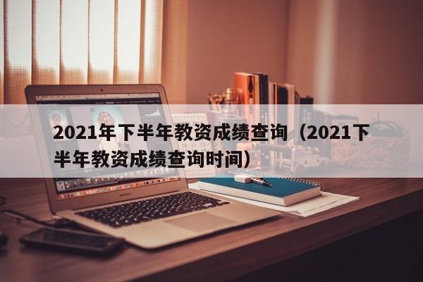 2021年下半年教资成绩查询（2021下半年教资成绩查询时间）