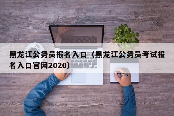 黑龙江公务员报名入口（黑龙江公务员考试报名入口官网2020）