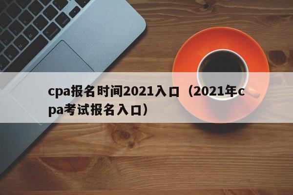 cpa报名时间2021入口（2021年cpa考试报名入口）