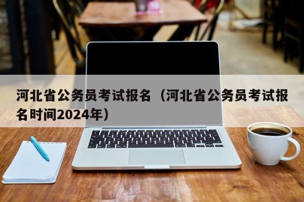 河北省公务员考试报名（河北省公务员考试报名时间2024年）