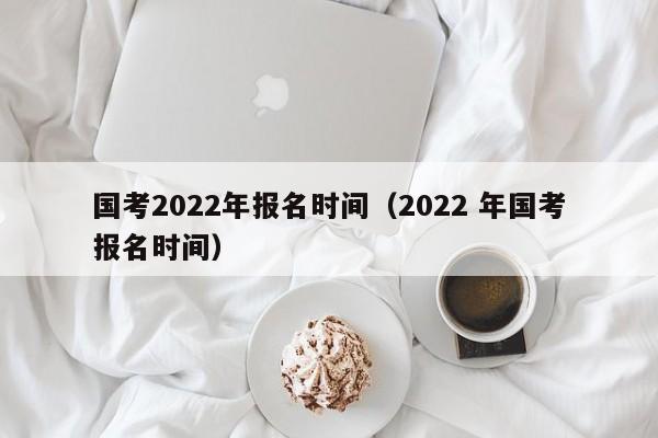 国考2022年报名时间（2022 年国考报名时间）