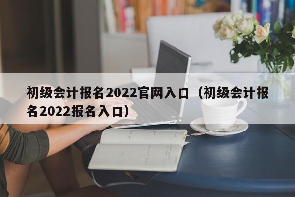 初级会计报名2022官网入口（初级会计报名2022报名入口）