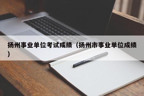 扬州事业单位考试成绩（扬州市事业单位成绩）