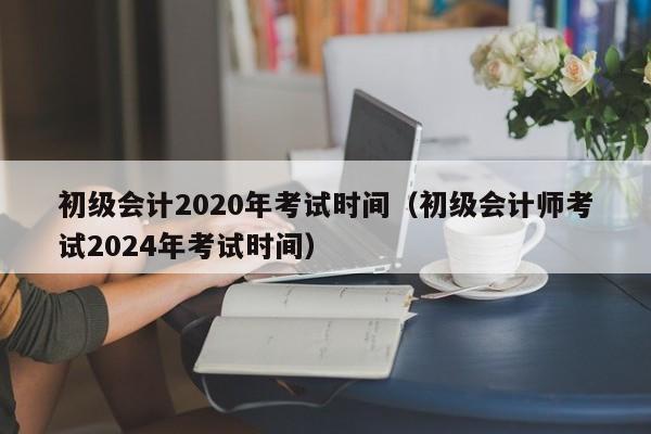初级会计2020年考试时间（初级会计师考试2024年考试时间）