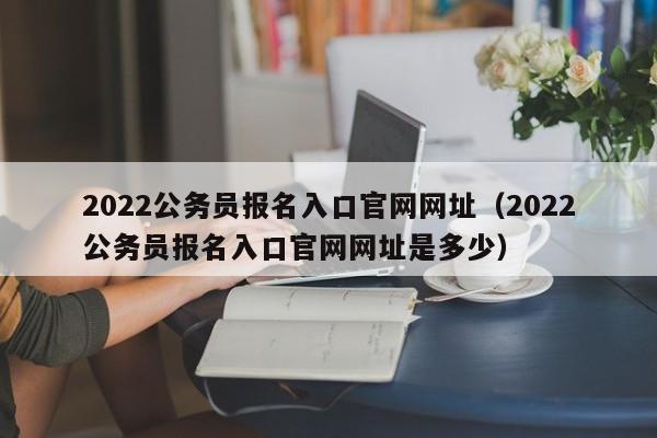 2022公务员报名入口官网网址（2022公务员报名入口官网网址是多少）