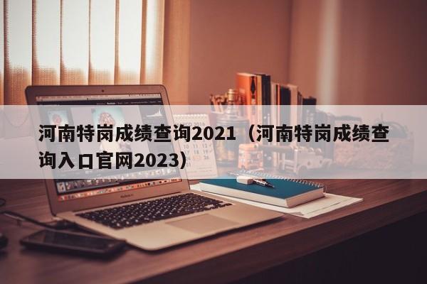 河南特岗成绩查询2021（河南特岗成绩查询入口官网2023）