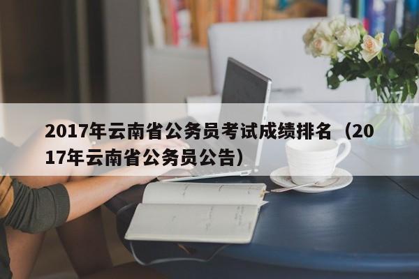 2017年云南省公务员考试成绩排名（2017年云南省公务员公告）