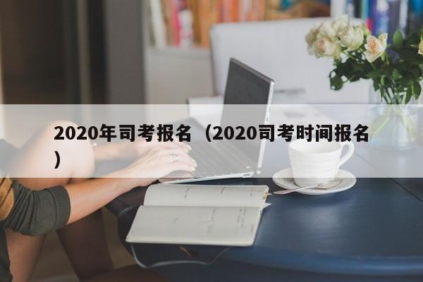 2020年司考报名（2020司考时间报名）