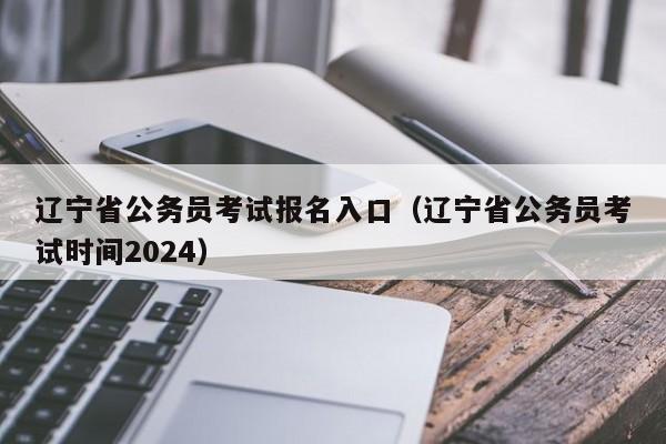 辽宁省公务员考试报名入口（辽宁省公务员考试时间2024）