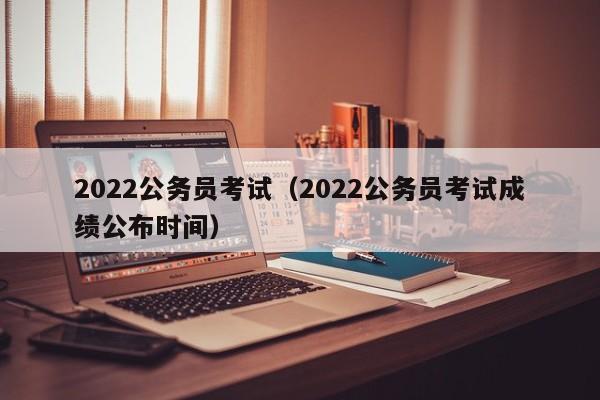2022公务员考试（2022公务员考试成绩公布时间）