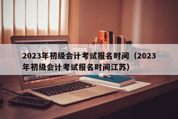 2023年初级会计考试报名时间（2023年初级会计考试报名时间江苏）