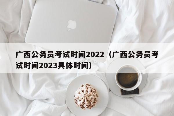 广西公务员考试时间2022（广西公务员考试时间2023具体时间）