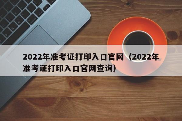 2022年准考证打印入口官网（2022年准考证打印入口官网查询）