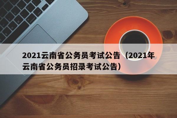 2021云南省公务员考试公告（2021年云南省公务员招录考试公告）