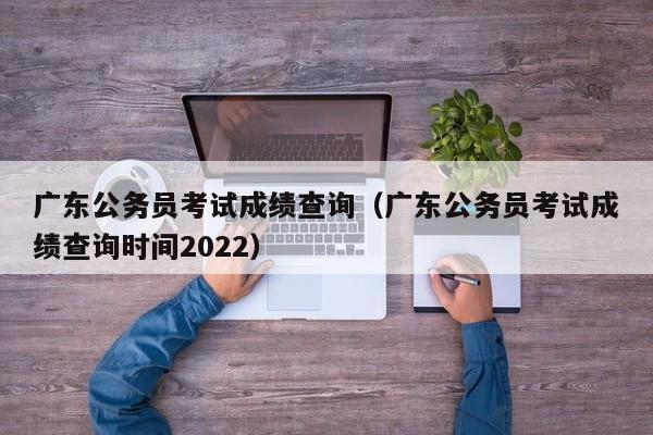 广东公务员考试成绩查询（广东公务员考试成绩查询时间2022）