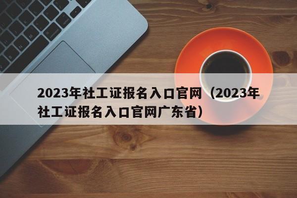 2023年社工证报名入口官网（2023年社工证报名入口官网广东省）