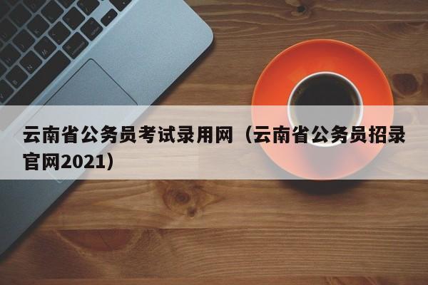 云南省公务员考试录用网（云南省公务员招录官网2021）
