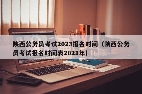 陕西公务员考试2023报名时间（陕西公务员考试报名时间表2021年）