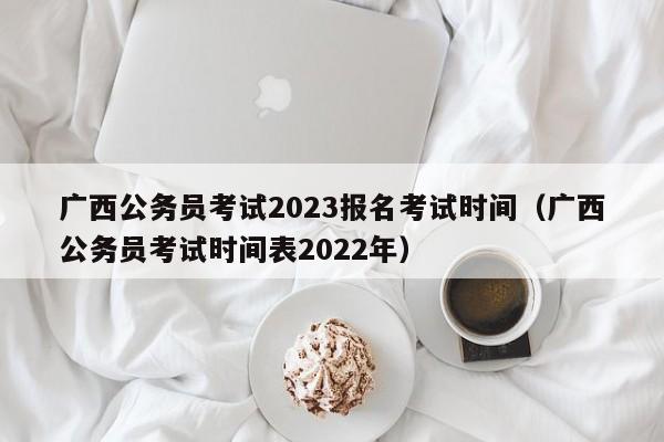 广西公务员考试2023报名考试时间（广西公务员考试时间表2022年）
